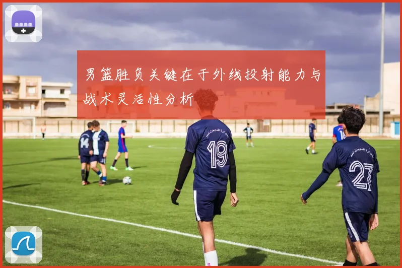 男篮胜负关键在于外线投射能力与战术灵活性分析