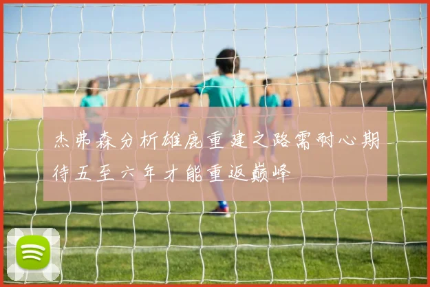 杰弗森分析雄鹿重建之路需耐心期待五至六年才能重返巅峰