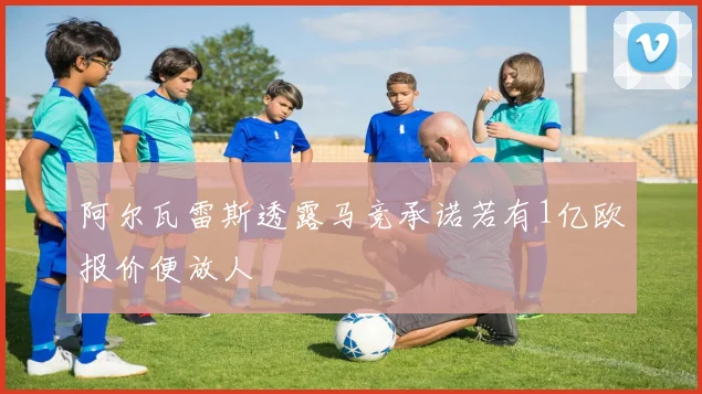 阿尔瓦雷斯透露马竞承诺若有1亿欧报价便放人