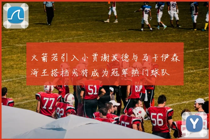 火箭若引入小贾谢泼德与马卡伊森海王搭档或将成为冠军热门球队
