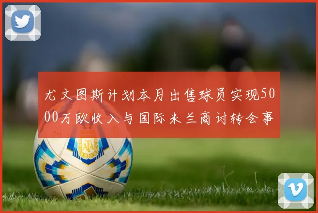 尤文图斯计划本月出售球员实现5000万欧收入与国际米兰商讨转会事宜