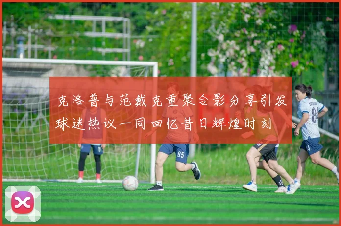 克洛普与范戴克重聚合影分享引发球迷热议一同回忆昔日辉煌时刻