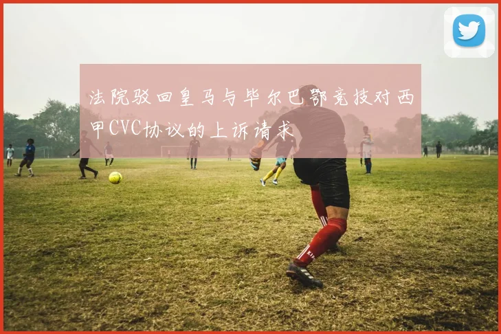 法院驳回皇马与毕尔巴鄂竞技对西甲CVC协议的上诉请求