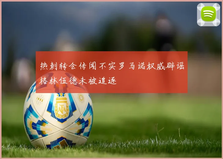 热刺转会传闻不实罗马诺权威辟谣格林伍德未被追逐