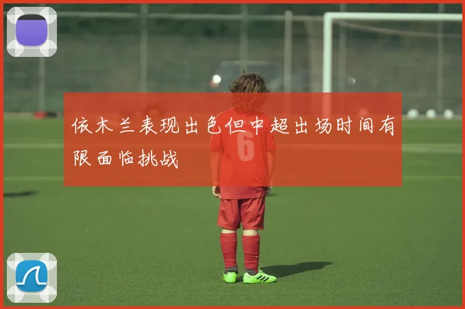 依木兰表现出色但中超出场时间有限面临挑战