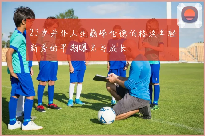 23岁并非人生巅峰伦德伯格谈年轻新秀的早期曝光与成长